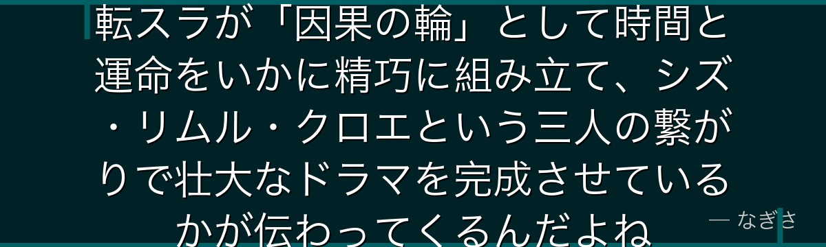 クロエの物語の構造を理解すると、転スラが「因果の輪」として時間と運命をいかに精巧に組み立て、シズ・リムル・クロエという三人の繋がりで壮大なドラマを完成させているかが伝わってくるんだよね