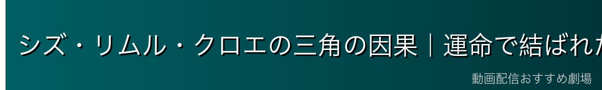 シズ・リムル・クロエの三角の因果｜運命で結ばれた三者の物語