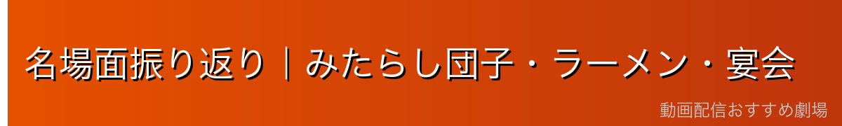 名場面振り返り｜みたらし団子・ラーメン・宴会