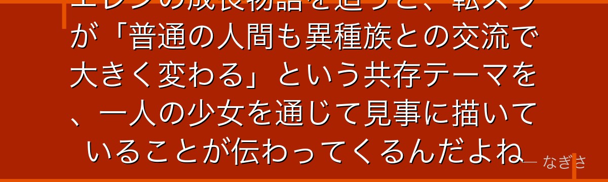 エレンの成長物語を追うと、転スラが「普通の人間も異種族との交流で大きく変わる」という共存テーマを、一人の少女を通じて見事に描いていることが伝わってくるんだよね