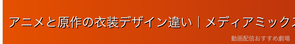 アニメと原作の衣装デザイン違い｜メディアミックスの妙