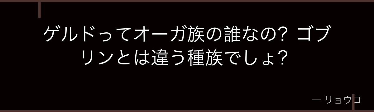 ゲルドってオーガ族の誰なの？ゴブリンとは違う種族でしょ？