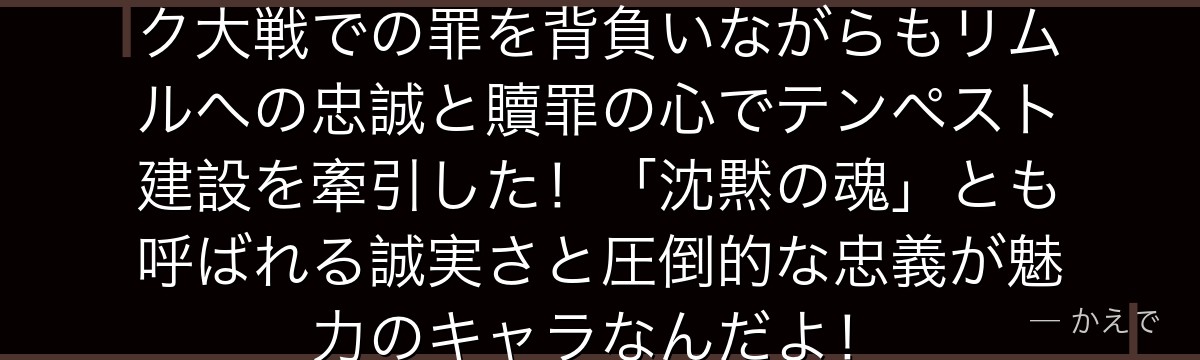 ゲルドは元オーク族の将軍で、オーク大戦での罪を背負いながらもリムルへの忠誠と贖罪の心でテンペスト建設を牽引した！「沈黙の魂」とも呼ばれる誠実さと圧倒的な忠義が魅力のキャラなんだよ！