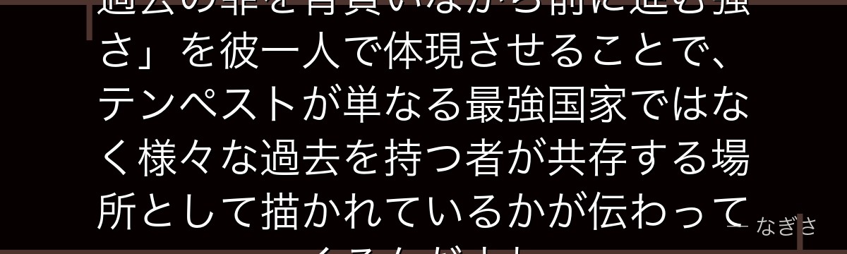 ゲルドを深掘りすると、転スラが「過去の罪を背負いながら前に進む強さ」を彼一人で体現させることで、テンペストが単なる最強国家ではなく様々な過去を持つ者が共存する場所として描かれているかが伝わってくるんだよね