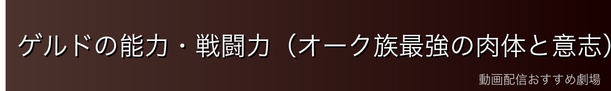 ゲルドの能力・戦闘力（オーク族最強の肉体と意志）