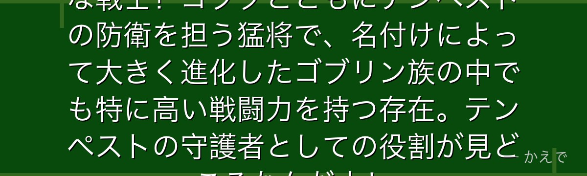 ゴブザはゴブリン族を代表する大柄な戦士！ゴブタとともにテンペストの防衛を担う猛将で、名付けによって大きく進化したゴブリン族の中でも特に高い戦闘力を持つ存在。テンペストの守護者としての役割が見どころなんだよ！