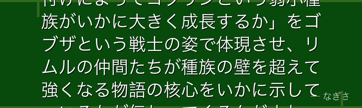 ゴブザを分析すると、転スラが「名付けによってゴブリンという弱小種族がいかに大きく成長するか」をゴブザという戦士の姿で体現させ、リムルの仲間たちが種族の壁を超えて強くなる物語の核心をいかに示しているかが伝わってくるんだよね