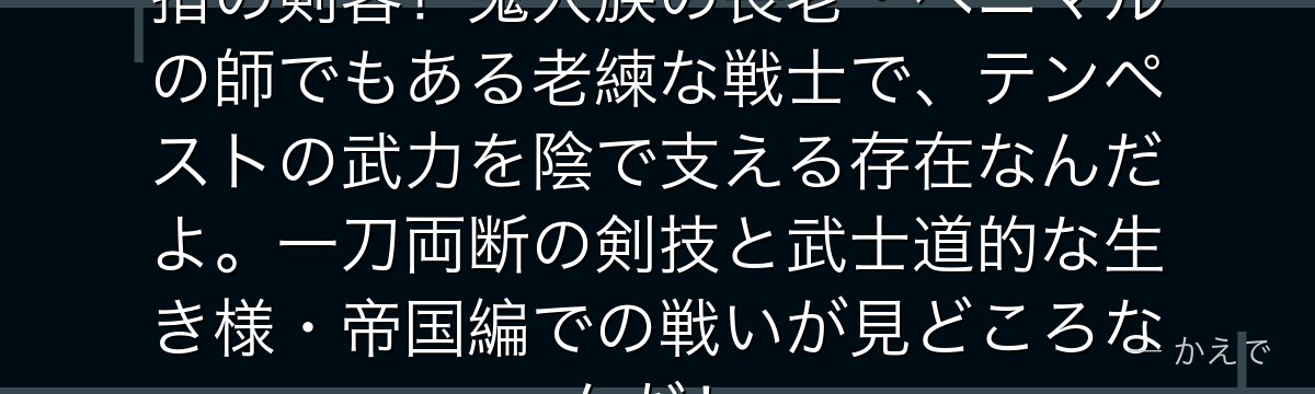 ハクロウはリムルの仲間の中でも屈指の剣客！鬼人族の長老・ベニマルの師でもある老練な戦士で、テンペストの武力を陰で支える存在なんだよ。一刀両断の剣技と武士道的な生き様・帝国編での戦いが見どころなんだ！
