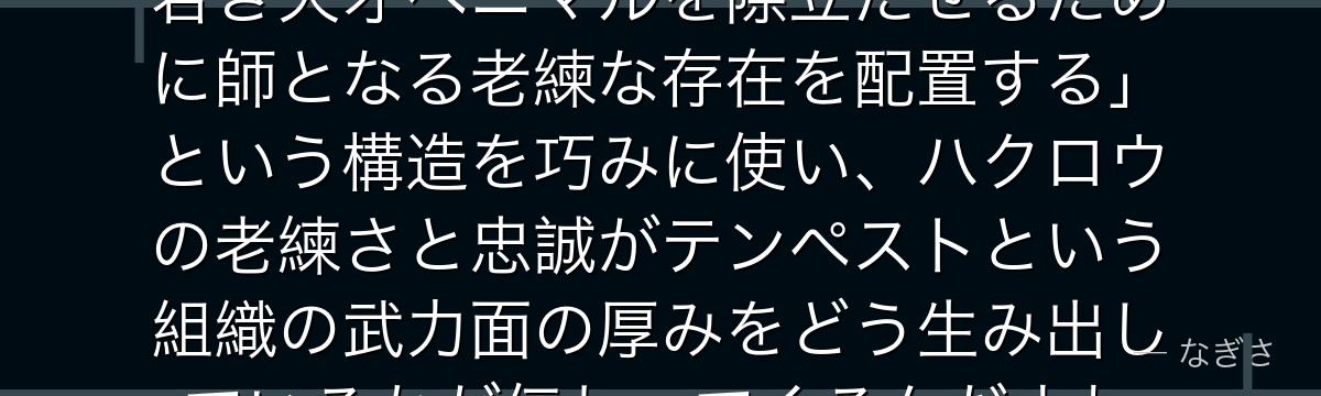 ハクロウを分析すると、転スラが「若き天才ベニマルを際立たせるために師となる老練な存在を配置する」という構造を巧みに使い、ハクロウの老練さと忠誠がテンペストという組織の武力面の厚みをどう生み出しているかが伝わってくるんだよね