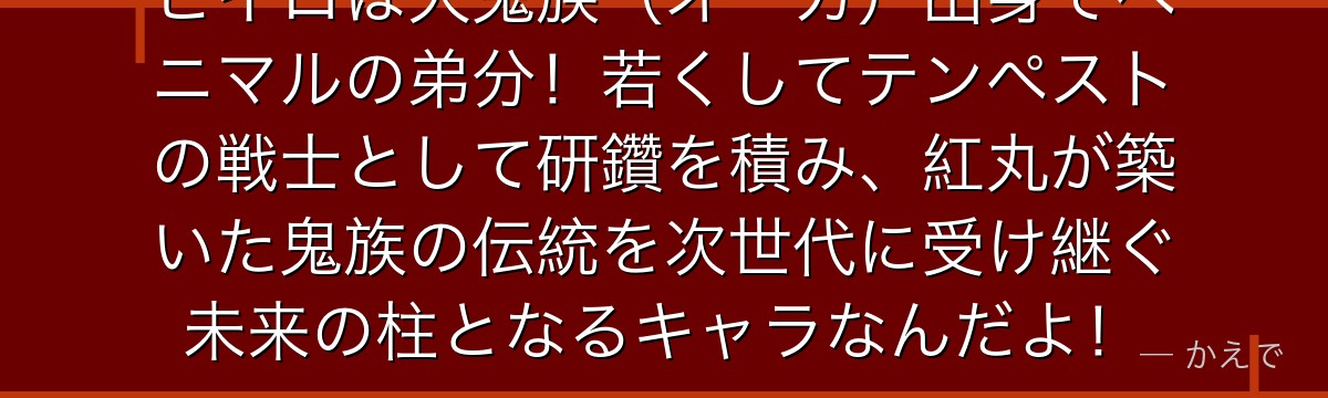 ヒイロは大鬼族（オーガ）出身でベニマルの弟分！若くしてテンペストの戦士として研鑽を積み、紅丸が築いた鬼族の伝統を次世代に受け継ぐ未来の柱となるキャラなんだよ！