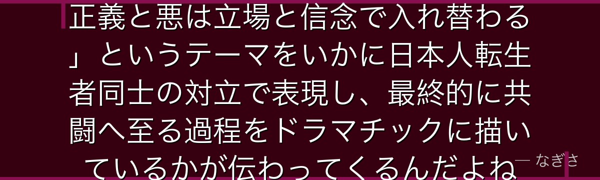 ヒナタの物語を追うと、転スラが「正義と悪は立場と信念で入れ替わる」というテーマをいかに日本人転生者同士の対立で表現し、最終的に共闘へ至る過程をドラマチックに描いているかが伝わってくるんだよね