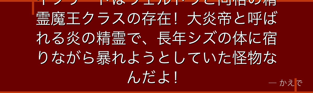 イフリートはヴェルドラと同格の精霊魔王クラスの存在！大炎帝と呼ばれる炎の精霊で、長年シズの体に宿りながら暴れようとしていた怪物なんだよ！