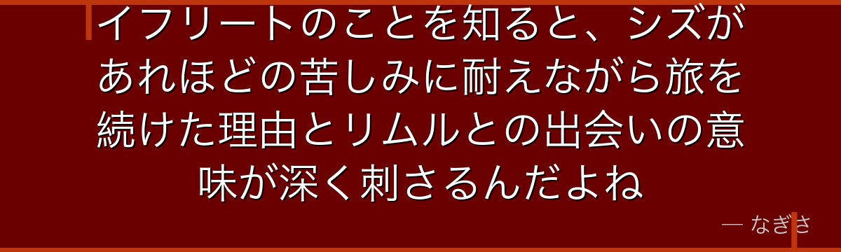 イフリートのことを知ると、シズがあれほどの苦しみに耐えながら旅を続けた理由とリムルとの出会いの意味が深く刺さるんだよね