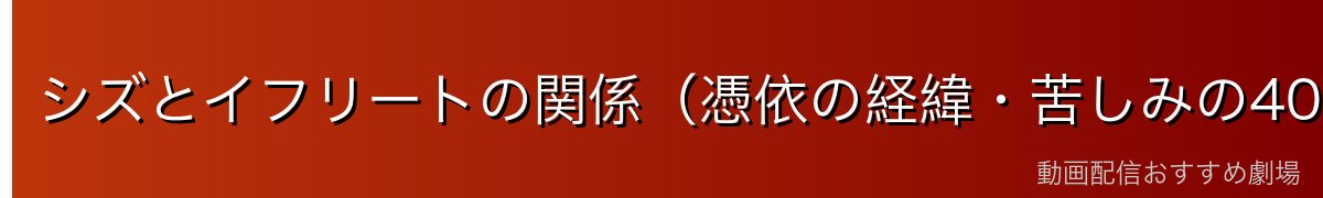 シズとイフリートの関係（憑依の経緯・苦しみの40年）
