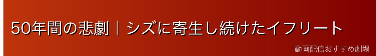50年間の悲劇｜シズに寄生し続けたイフリート