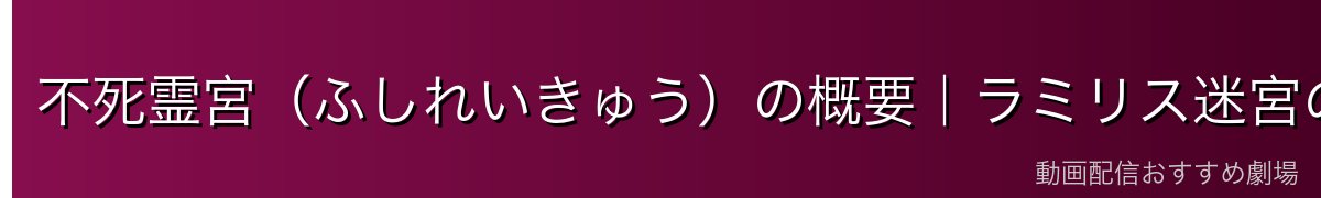 不死霊宮（ふしれいきゅう）の概要｜ラミリス迷宮の最重要区画