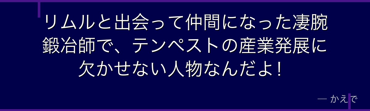 リムルと出会って仲間になった凄腕鍛冶師で、テンペストの産業発展に欠かせない人物なんだよ！