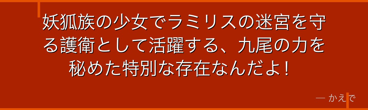 妖狐族の少女でラミリスの迷宮を守る護衛として活躍する、九尾の力を秘めた特別な存在なんだよ！