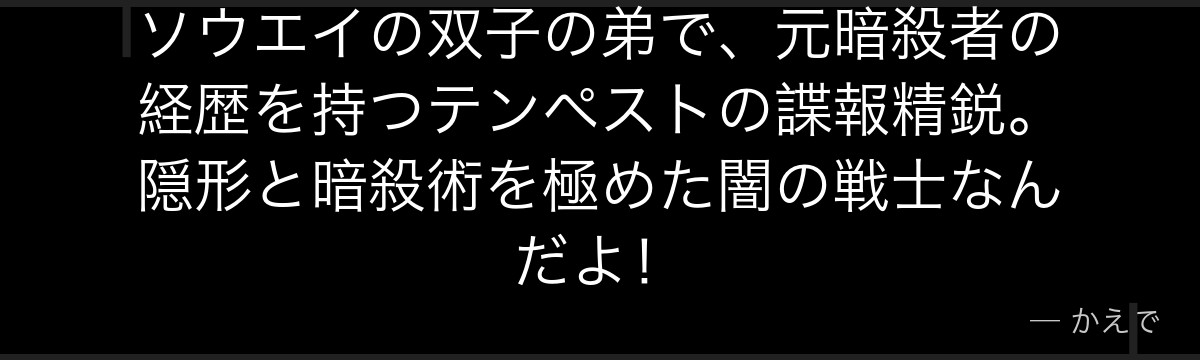 ソウエイの双子の弟で、元暗殺者の経歴を持つテンペストの諜報精鋭。隠形と暗殺術を極めた闇の戦士なんだよ！