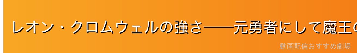レオン・クロムウェルの強さ——元勇者にして魔王の実力
