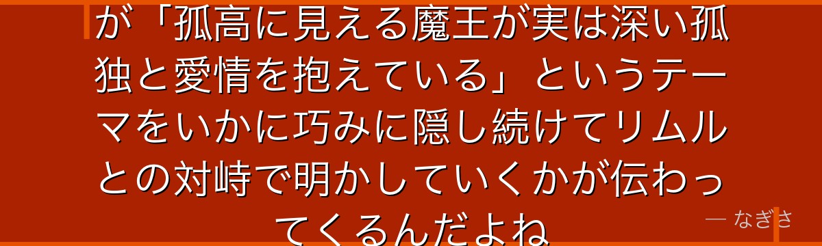 レオンの真の目的を知ると、転スラが「孤高に見える魔王が実は深い孤独と愛情を抱えている」というテーマをいかに巧みに隠し続けてリムルとの対峙で明かしていくかが伝わってくるんだよね