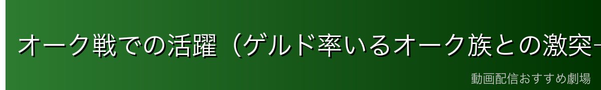 オーク戦での活躍（ゲルド率いるオーク族との激突→和解）