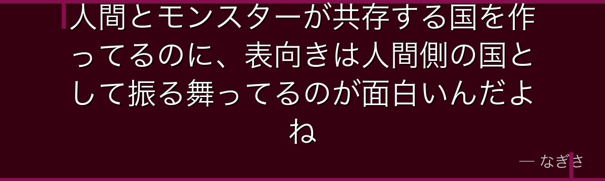 人間とモンスターが共存する国を作ってるのに、表向きは人間側の国として振る舞ってるのが面白いんだよね