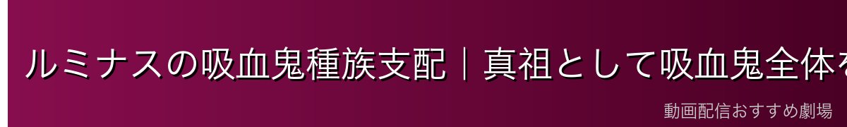 ルミナスの吸血鬼種族支配｜真祖として吸血鬼全体を束ねる意味