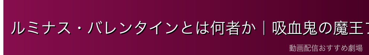 ルミナス・バレンタインとは何者か｜吸血鬼の魔王プロフィール
