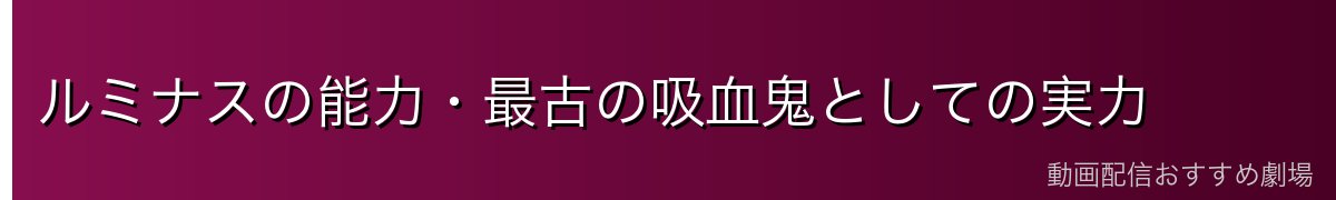 ルミナスの能力・最古の吸血鬼としての実力