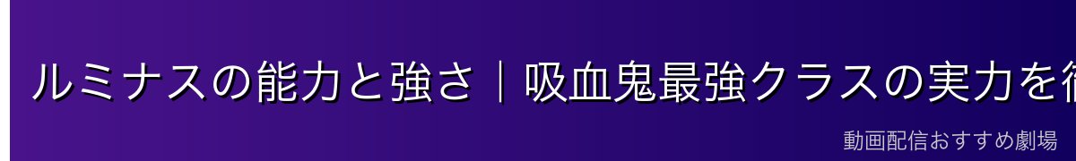 ルミナスの能力と強さ｜吸血鬼最強クラスの実力を徹底解説