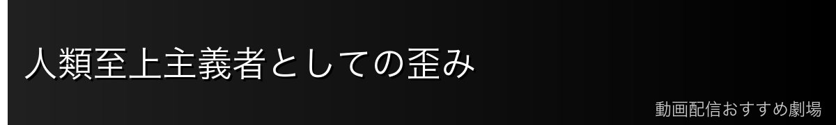 人類至上主義者としての歪み