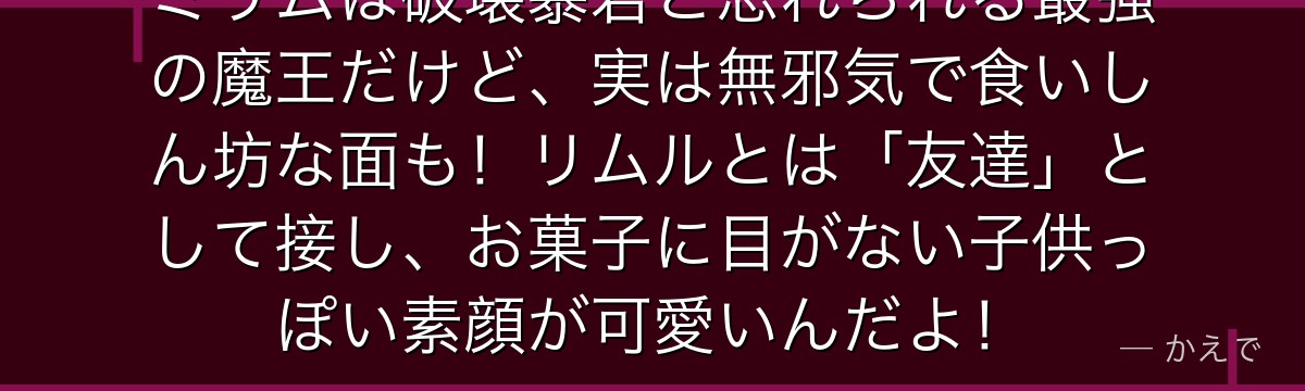 ミリムは破壊暴君と恐れられる最強の魔王だけど、実は無邪気で食いしん坊な面も!リムルとは「友達」として接し、お菓子に目がない子供っぽい素顔が可愛いんだよ!