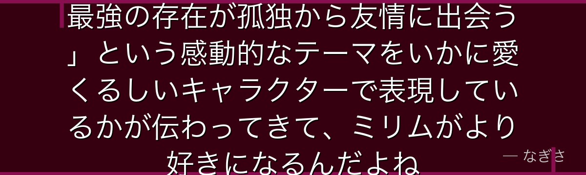 ミリムの素顔を知ると、転スラが「最強の存在が孤独から友情に出会う」という感動的なテーマをいかに愛くるしいキャラクターで表現しているかが伝わってきて、ミリムがより好きになるんだよね