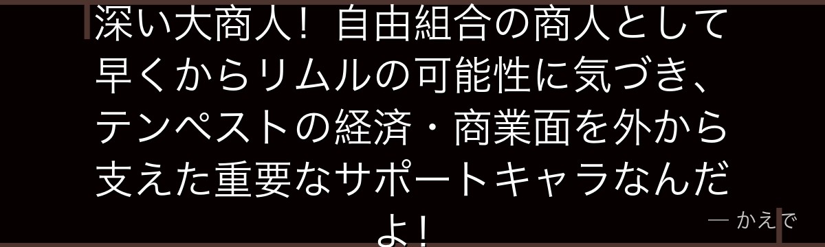ミョルメイルはテンペストと関係の深い大商人！自由組合の商人として早くからリムルの可能性に気づき、テンペストの経済・商業面を外から支えた重要なサポートキャラなんだよ！