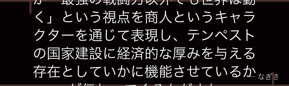 ミョルメイルを分析すると、転スラが「最強の戦闘力以外でも世界は動く」という視点を商人というキャラクターを通じて表現し、テンペストの国家建設に経済的な厚みを与える存在としていかに機能させているかが伝わってくるんだよね
