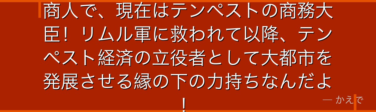 ミョルマイルは元ファルムス王国の商人で、現在はテンペストの商務大臣！リムル軍に救われて以降、テンペスト経済の立役者として大都市を発展させる縁の下の力持ちなんだよ！