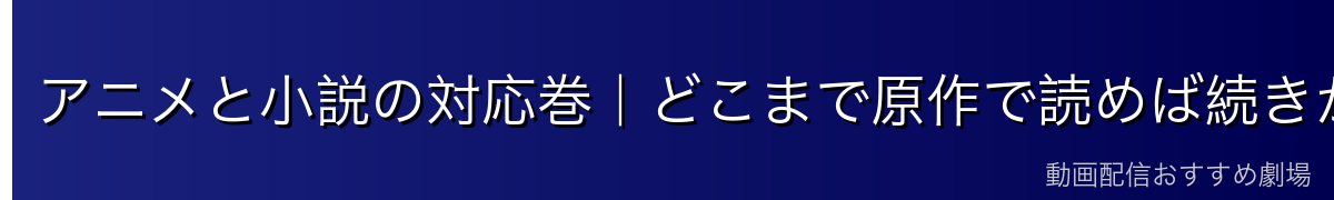 アニメと小説の対応巻｜どこまで原作で読めば続きがわかる？