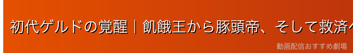 初代ゲルドの覚醒｜飢餓王から豚頭帝、そして救済へ