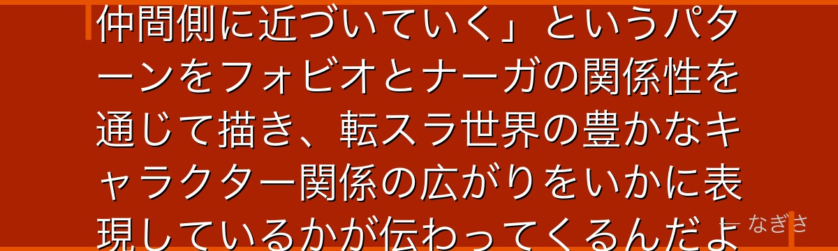 フォビオを深掘りすると、転スラが「敵対していた存在が物語の進行で仲間側に近づいていく」というパターンをフォビオとナーガの関係性を通じて描き、転スラ世界の豊かなキャラクター関係の広がりをいかに表現しているかが伝わってくるんだよね