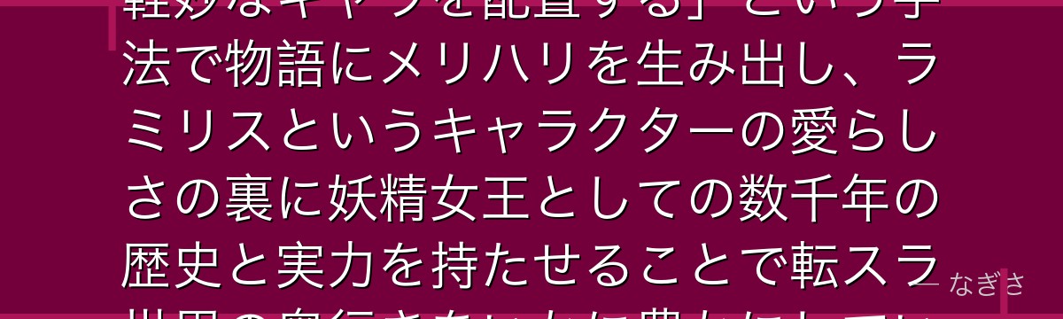 ラミリスを分析すると、転スラが「魔王という重厚な存在の中にあえて軽妙なキャラを配置する」という手法で物語にメリハリを生み出し、ラミリスというキャラクターの愛らしさの裏に妖精女王としての数千年の歴史と実力を持たせることで転スラ世界の奥行きをいかに豊かにしているかが伝わってくるんだよね