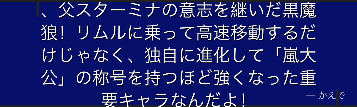 ランガはリムルの最も忠実な従者で、父スターミナの意志を継いだ黒魔狼！リムルに乗って高速移動するだけじゃなく、独自に進化して「嵐大公」の称号を持つほど強くなった重要キャラなんだよ！