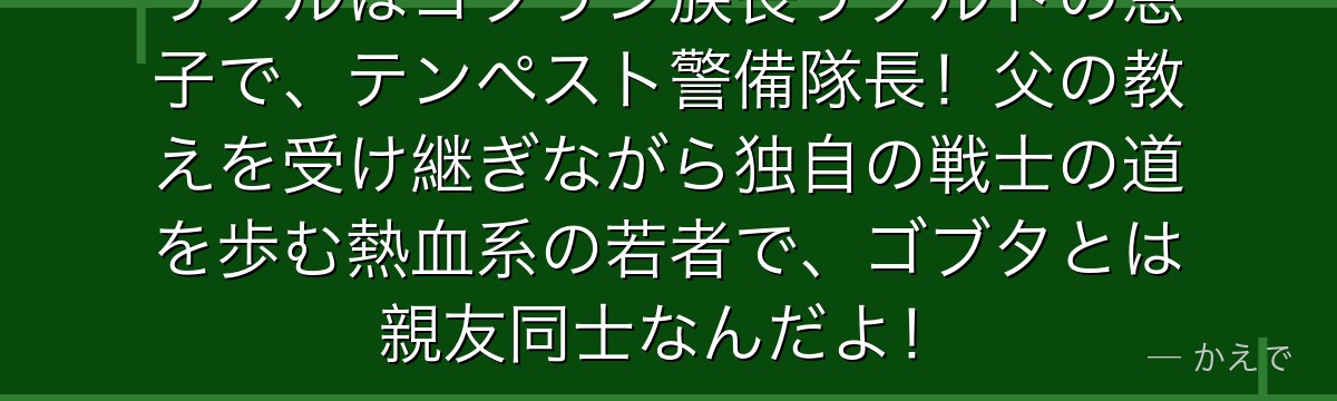 リグルはゴブリン族長リグルドの息子で、テンペスト警備隊長！父の教えを受け継ぎながら独自の戦士の道を歩む熱血系の若者で、ゴブタとは親友同士なんだよ！