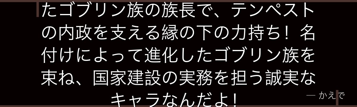 リグルドはリムルが最初に仲間にしたゴブリン族の族長で、テンペストの内政を支える縁の下の力持ち！名付けによって進化したゴブリン族を束ね、国家建設の実務を担う誠実なキャラなんだよ！