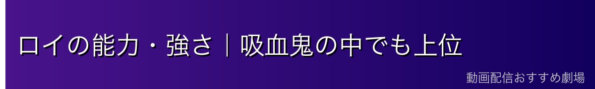 ロイの能力・強さ｜吸血鬼の中でも上位