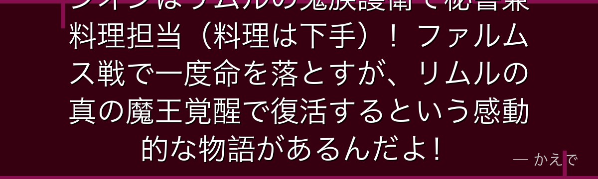 シオンはリムルの鬼族護衛で秘書兼料理担当（料理は下手）！ファルムス戦で一度命を落とすが、リムルの真の魔王覚醒で復活するという感動的な物語があるんだよ！