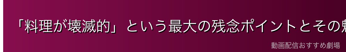 「料理が壊滅的」という最大の残念ポイントとその魅力