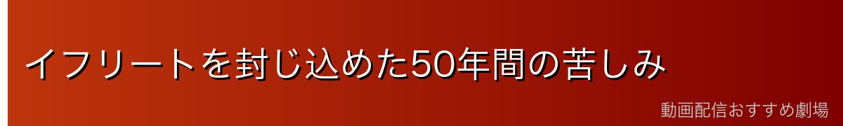イフリートを封じ込めた50年間の苦しみ