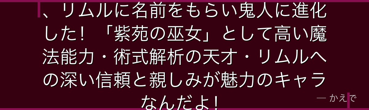 シュナはゴブリン族の族長の孫娘で、リムルに名前をもらい鬼人に進化した！「紫苑の巫女」として高い魔法能力・術式解析の天才・リムルへの深い信頼と親しみが魅力のキャラなんだよ！