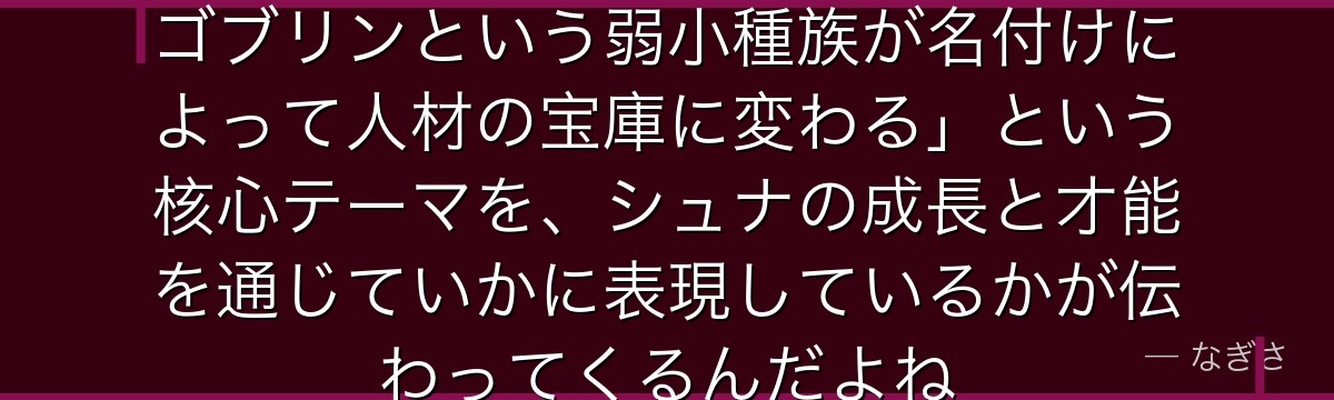 シュナを深掘りすると、転スラが「ゴブリンという弱小種族が名付けによって人材の宝庫に変わる」という核心テーマを、シュナの成長と才能を通じていかに表現しているかが伝わってくるんだよね